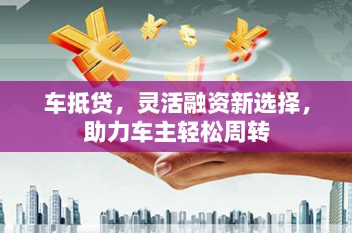 原阳车抵贷，灵活融资新选择，助力车主轻松周转